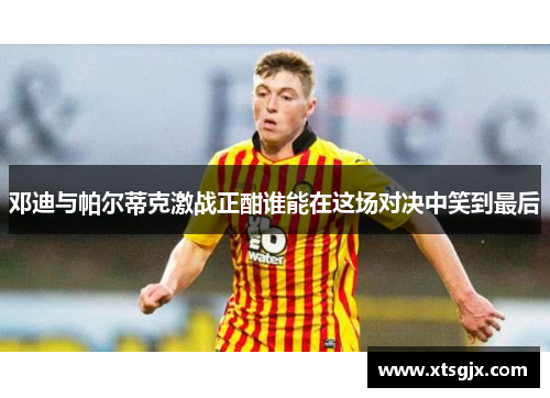 邓迪与帕尔蒂克激战正酣谁能在这场对决中笑到最后