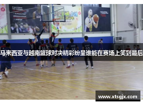 马来西亚与越南篮球对决精彩纷呈谁能在赛场上笑到最后